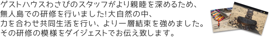 ゲストハウスわさびのスタッフがより親睦を深めるため、無人島での研修を行いました!大自然の中、力を合わせ共同生活を行い、より一層結束を強めました。その研修の模様をダイジェストでお伝え致します。