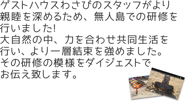 ゲストハウスわさびのスタッフがより親睦を深めるため、無人島での研修を行いました!大自然の中、力を合わせ共同生活を行い、より一層結束を強めました。その研修の模様をダイジェストでお伝え致します。